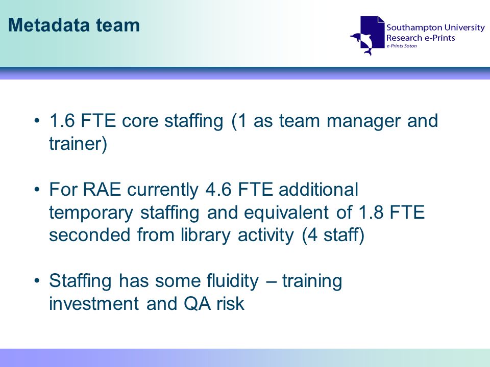 Metadata team 1.6 FTE core staffing (1 as team manager and trainer) For RAE currently 4.6 FTE additional temporary staffing and equivalent of 1.8 FTE seconded from library activity (4 staff) Staffing has some fluidity – training investment and QA risk