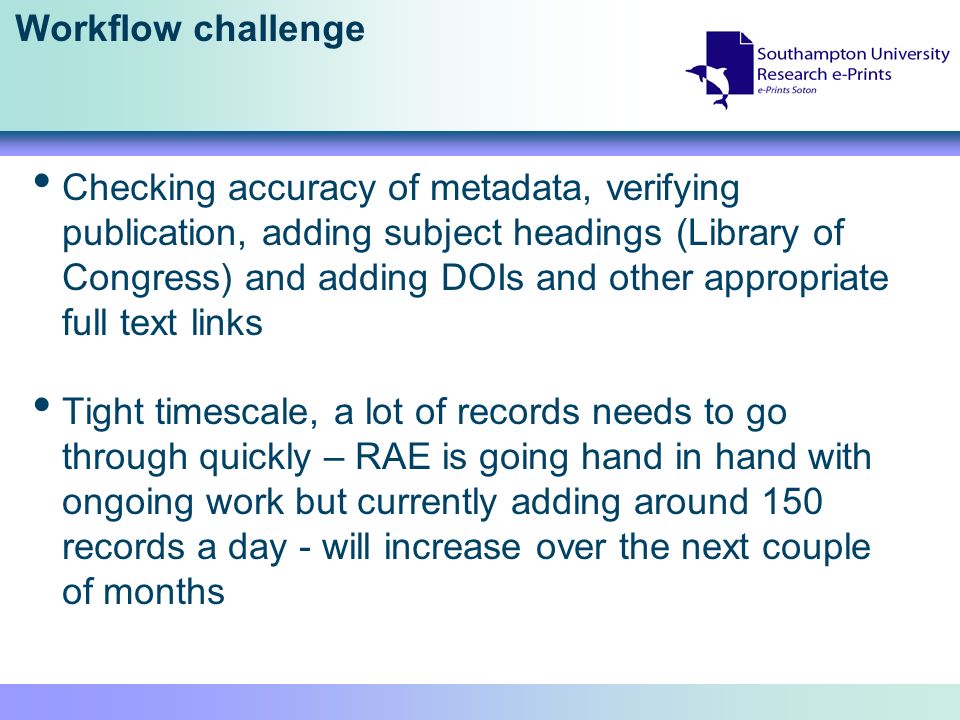 Workflow challenge Checking accuracy of metadata, verifying publication, adding subject headings (Library of Congress) and adding DOIs and other appropriate full text links Tight timescale, a lot of records needs to go through quickly – RAE is going hand in hand with ongoing work but currently adding around 150 records a day - will increase over the next couple of months