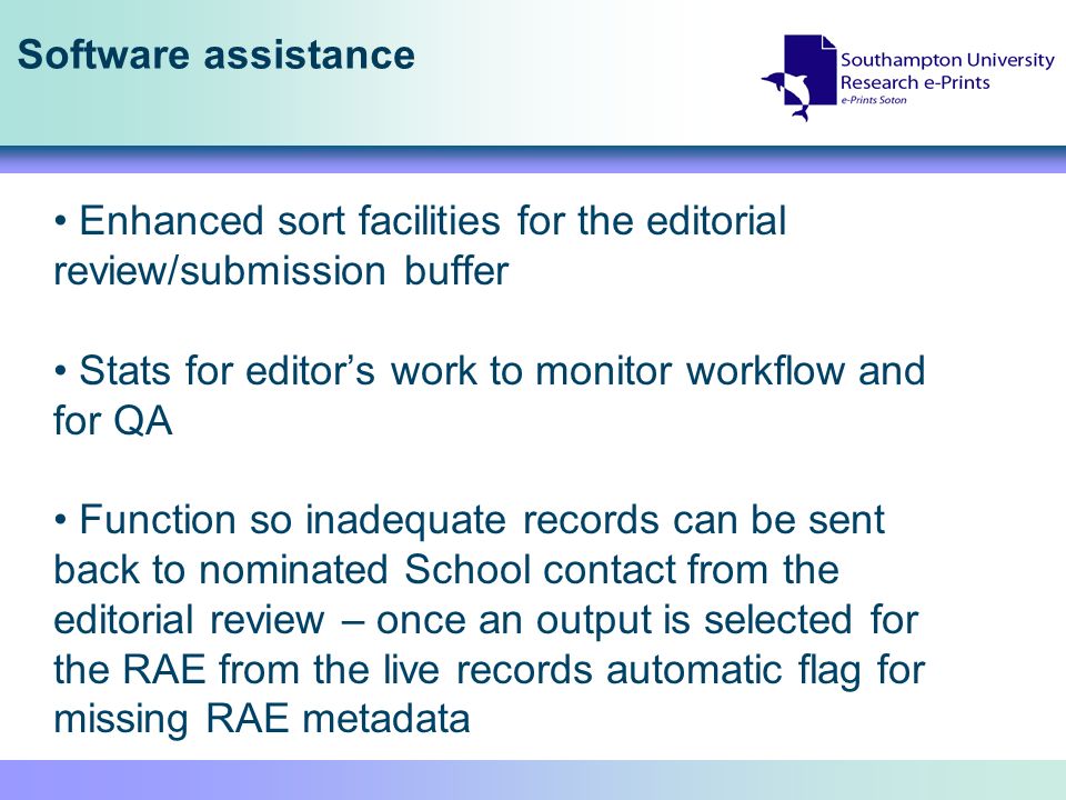 Software assistance Enhanced sort facilities for the editorial review/submission buffer Stats for editors work to monitor workflow and for QA Function so inadequate records can be sent back to nominated School contact from the editorial review – once an output is selected for the RAE from the live records automatic flag for missing RAE metadata
