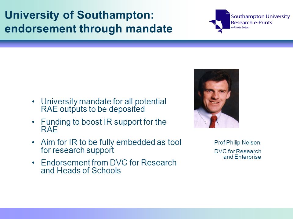 University of Southampton: endorsement through mandate Prof Philip Nelson DVC for Research and Enterprise University mandate for all potential RAE outputs to be deposited Funding to boost IR support for the RAE Aim for IR to be fully embedded as tool for research support Endorsement from DVC for Research and Heads of Schools