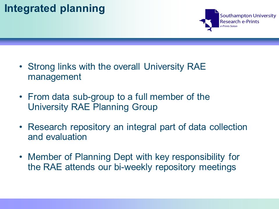 Integrated planning Strong links with the overall University RAE management From data sub-group to a full member of the University RAE Planning Group Research repository an integral part of data collection and evaluation Member of Planning Dept with key responsibility for the RAE attends our bi-weekly repository meetings