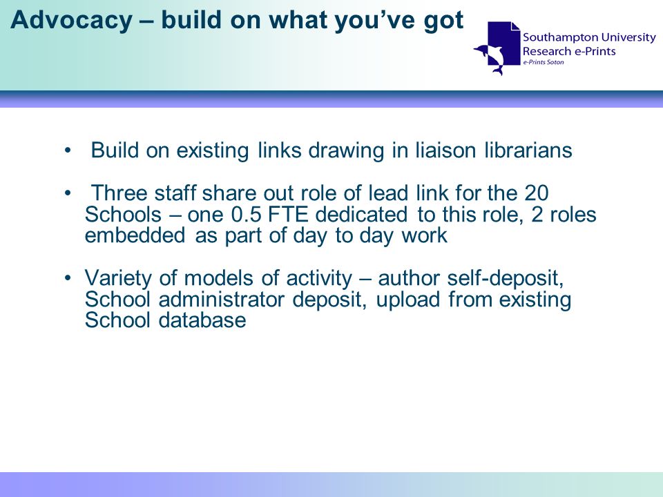 Advocacy – build on what youve got Build on existing links drawing in liaison librarians Three staff share out role of lead link for the 20 Schools – one 0.5 FTE dedicated to this role, 2 roles embedded as part of day to day work Variety of models of activity – author self-deposit, School administrator deposit, upload from existing School database