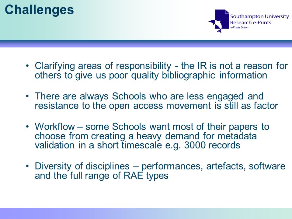 Challenges Clarifying areas of responsibility - the IR is not a reason for others to give us poor quality bibliographic information There are always Schools who are less engaged and resistance to the open access movement is still as factor Workflow – some Schools want most of their papers to choose from creating a heavy demand for metadata validation in a short timescale e.g.