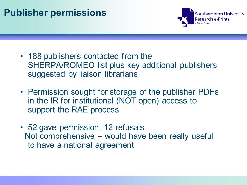 Publisher permissions 188 publishers contacted from the SHERPA/ROMEO list plus key additional publishers suggested by liaison librarians Permission sought for storage of the publisher PDFs in the IR for institutional (NOT open) access to support the RAE process 52 gave permission, 12 refusals Not comprehensive – would have been really useful to have a national agreement