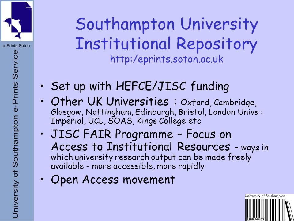 Set up with HEFCE/JISC funding Other UK Universities : Oxford, Cambridge, Glasgow, Nottingham, Edinburgh, Bristol, London Univs : Imperial, UCL, SOAS, Kings College etc JISC FAIR Programme – Focus on Access to Institutional Resources – ways in which university research output can be made freely available - more accessible, more rapidly Open Access movement Southampton University Institutional Repository