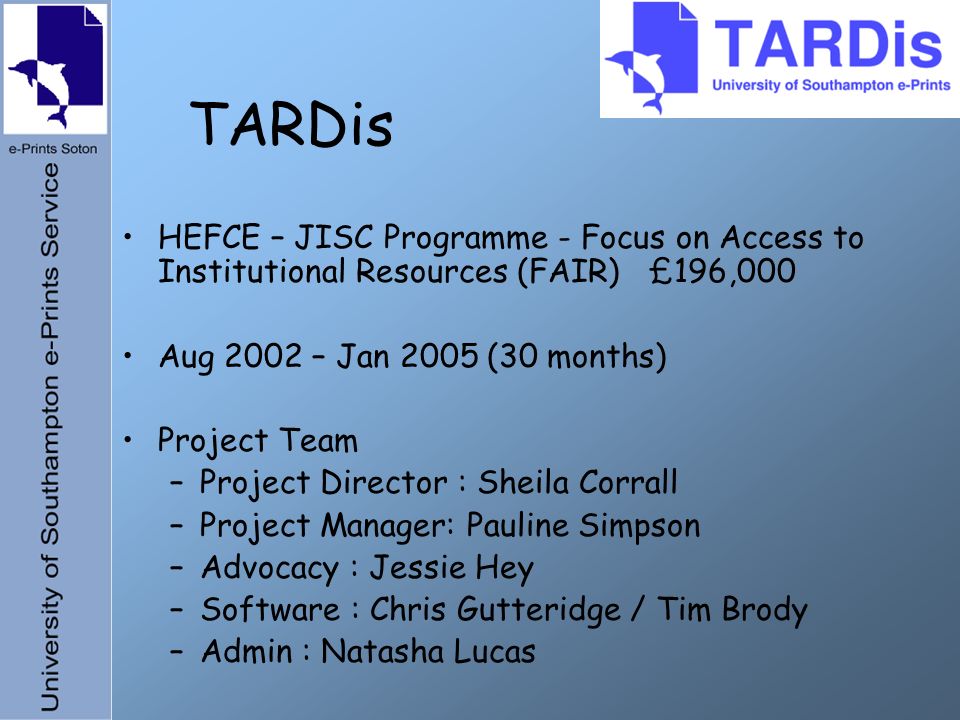 TARDis HEFCE – JISC Programme - Focus on Access to Institutional Resources (FAIR) £196,000 Aug 2002 – Jan 2005 (30 months) Project Team –Project Director : Sheila Corrall –Project Manager: Pauline Simpson –Advocacy : Jessie Hey –Software : Chris Gutteridge / Tim Brody –Admin : Natasha Lucas