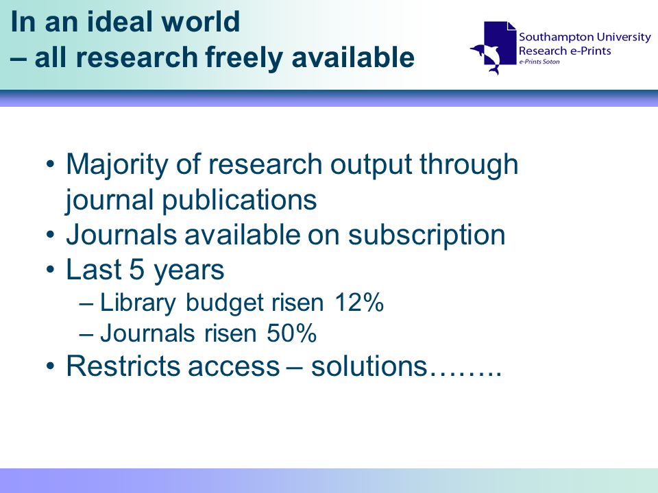 In an ideal world – all research freely available Majority of research output through journal publications Journals available on subscription Last 5 years –Library budget risen 12% –Journals risen 50% Restricts access – solutions……..