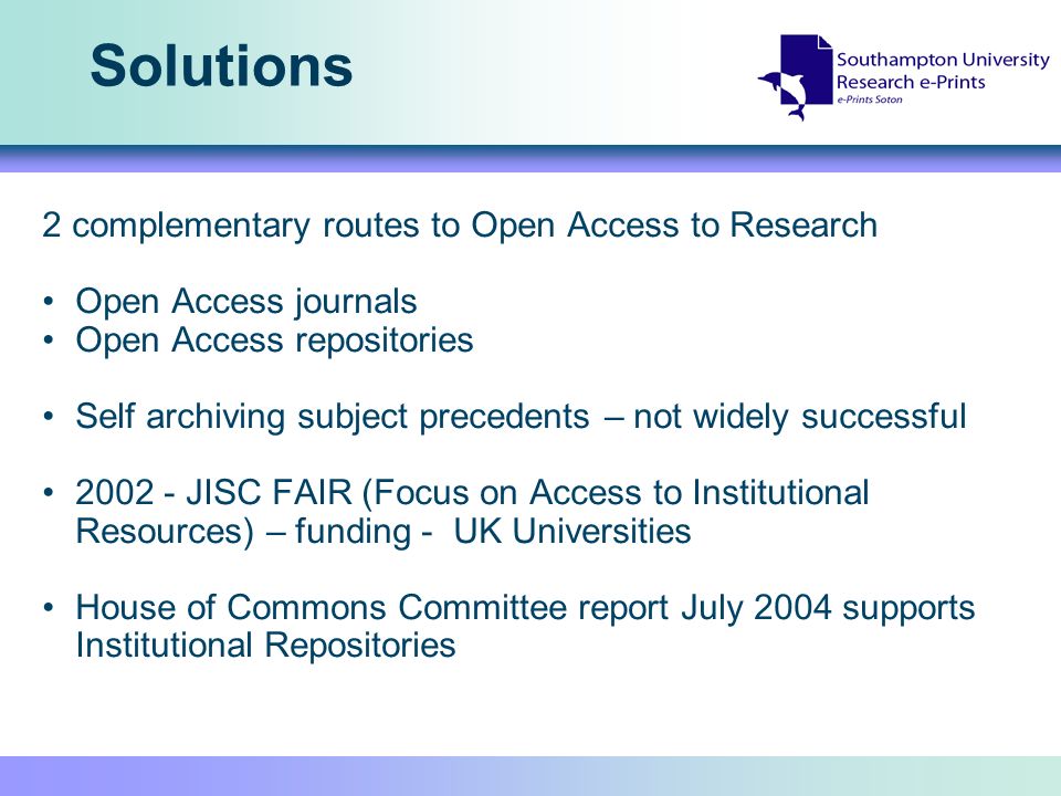 Solutions 2 complementary routes to Open Access to Research Open Access journals Open Access repositories Self archiving subject precedents – not widely successful JISC FAIR (Focus on Access to Institutional Resources) – funding - UK Universities House of Commons Committee report July 2004 supports Institutional Repositories