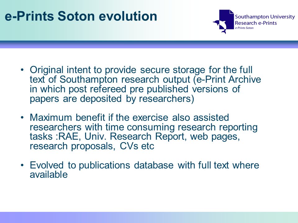 e-Prints Soton evolution Original intent to provide secure storage for the full text of Southampton research output (e-Print Archive in which post refereed pre published versions of papers are deposited by researchers) Maximum benefit if the exercise also assisted researchers with time consuming research reporting tasks :RAE, Univ.