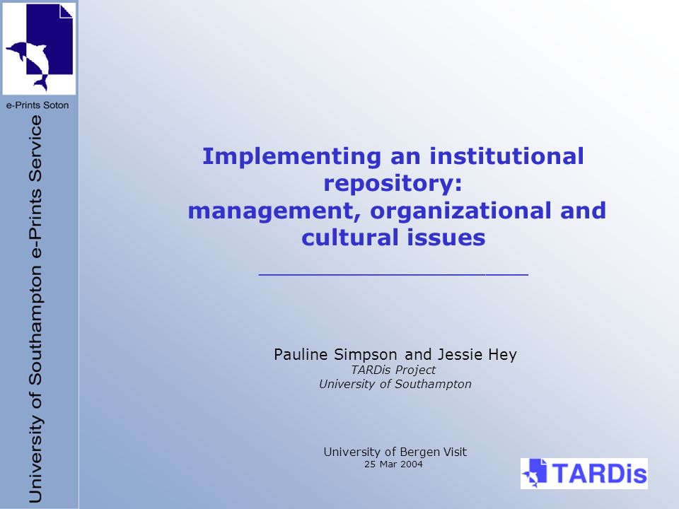 Implementing an institutional repository: management, organizational and cultural issues ___________________ Pauline Simpson and Jessie Hey TARDis Project University of Southampton University of Bergen Visit 25 Mar 2004