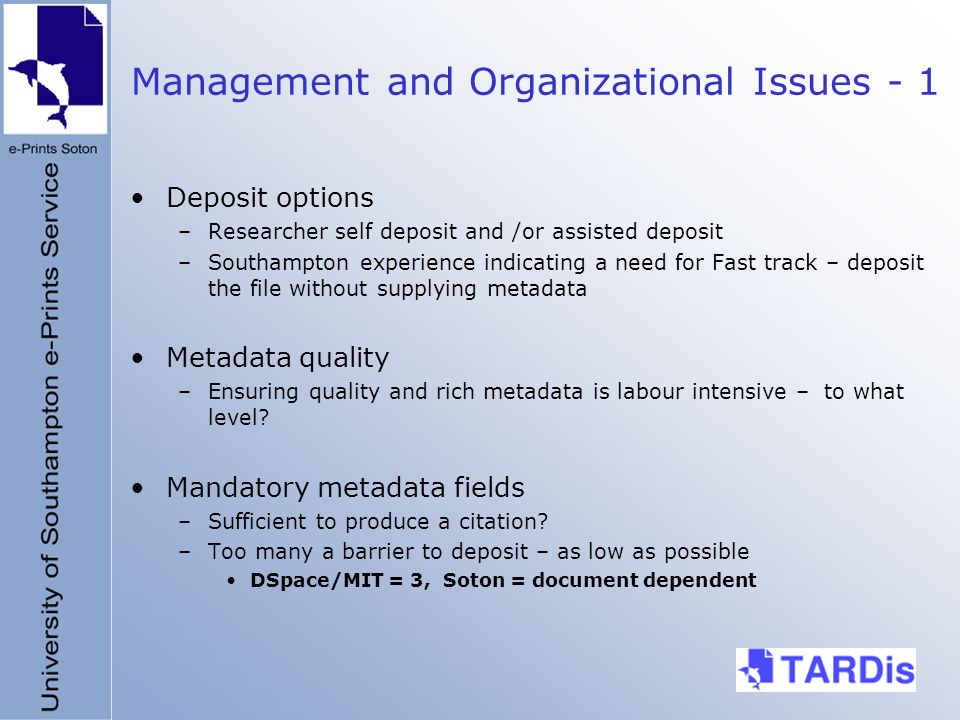 Management and Organizational Issues - 1 Deposit options –Researcher self deposit and /or assisted deposit –Southampton experience indicating a need for Fast track – deposit the file without supplying metadata Metadata quality –Ensuring quality and rich metadata is labour intensive – to what level.