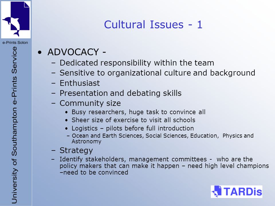 Cultural Issues - 1 ADVOCACY - –Dedicated responsibility within the team –Sensitive to organizational culture and background –Enthusiast –Presentation and debating skills –Community size Busy researchers, huge task to convince all Sheer size of exercise to visit all schools Logistics – pilots before full introduction – Ocean and Earth Sciences, Social Sciences, Education, Physics and Astronomy –Strategy –Identify stakeholders, management committees - who are the policy makers that can make it happen – need high level champions –need to be convinced