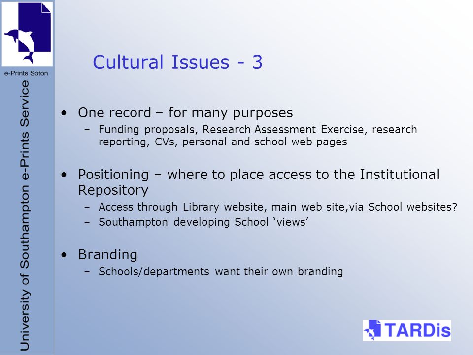 Cultural Issues - 3 One record – for many purposes –Funding proposals, Research Assessment Exercise, research reporting, CVs, personal and school web pages Positioning – where to place access to the Institutional Repository –Access through Library website, main web site,via School websites.
