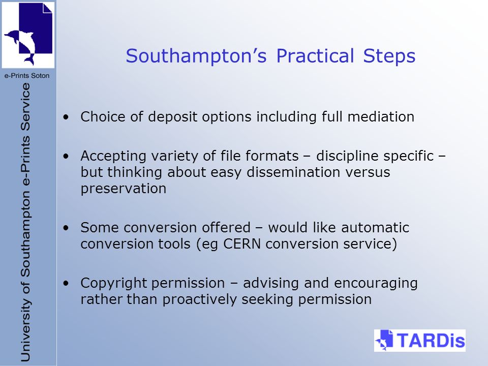 Southamptons Practical Steps Choice of deposit options including full mediation Accepting variety of file formats – discipline specific – but thinking about easy dissemination versus preservation Some conversion offered – would like automatic conversion tools (eg CERN conversion service) Copyright permission – advising and encouraging rather than proactively seeking permission