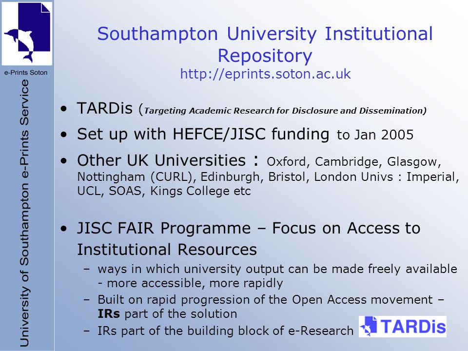 TARDis ( Targeting Academic Research for Disclosure and Dissemination) Set up with HEFCE/JISC funding to Jan 2005 Other UK Universities : Oxford, Cambridge, Glasgow, Nottingham (CURL), Edinburgh, Bristol, London Univs : Imperial, UCL, SOAS, Kings College etc JISC FAIR Programme – Focus on Access to Institutional Resources –ways in which university output can be made freely available - more accessible, more rapidly –Built on rapid progression of the Open Access movement – IRs part of the solution –IRs part of the building block of e-Research Southampton University Institutional Repository