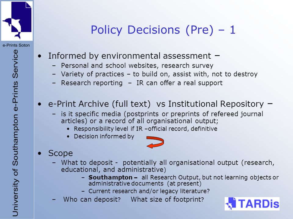 Policy Decisions (Pre) – 1 Informed by environmental assessment – –Personal and school websites, research survey –Variety of practices – to build on, assist with, not to destroy –Research reporting – IR can offer a real support e-Print Archive (full text) vs Institutional Repository – –is it specific media (postprints or preprints of refereed journal articles) or a record of all organisational output; Responsibility level if IR –official record, definitive Decision informed by Scope –What to deposit - potentially all organisational output (research, educational, and administrative ) –Southampton – all Research Output, but not learning objects or administrative documents (at present) –Current research and/or legacy literature.