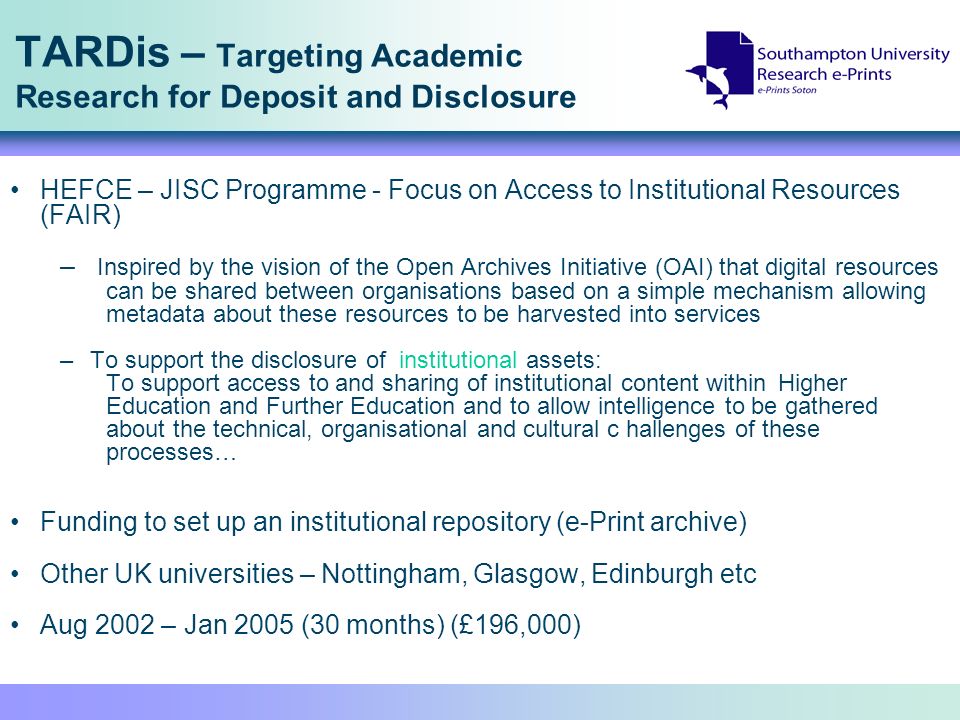 TARDis – Targeting Academic Research for Deposit and Disclosure HEFCE – JISC Programme - Focus on Access to Institutional Resources (FAIR) – Inspired by the vision of the Open Archives Initiative (OAI) that digital resources can be shared between organisations based on a simple mechanism allowing metadata about these resources to be harvested into services –To support the disclosure of institutional assets: To support access to and sharing of institutional content within Higher Education and Further Education and to allow intelligence to be gathered about the technical, organisational and cultural c hallenges of these processes… Funding to set up an institutional repository (e-Print archive) Other UK universities – Nottingham, Glasgow, Edinburgh etc Aug 2002 – Jan 2005 (30 months) (£196,000)
