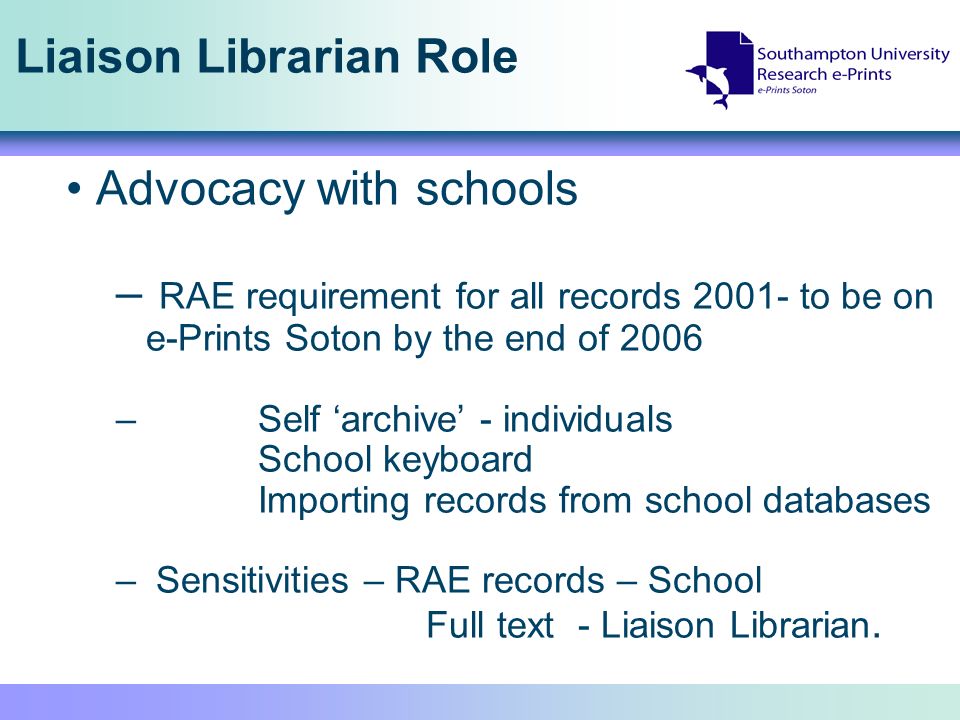 Liaison Librarian Role Advocacy with schools – RAE requirement for all records to be on e-Prints Soton by the end of 2006 – Self archive - individuals School keyboard Importing records from school databases – Sensitivities – RAE records – School Full text - Liaison Librarian.