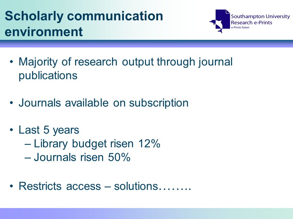 Scholarly communication environment Majority of research output through journal publications Journals available on subscription Last 5 years –Library budget risen 12% –Journals risen 50% Restricts access – solutions ……..