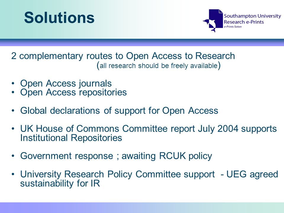 Solutions 2 complementary routes to Open Access to Research ( all research should be freely available ) Open Access journals Open Access repositories Global declarations of support for Open Access UK House of Commons Committee report July 2004 supports Institutional Repositories Government response ; awaiting RCUK policy University Research Policy Committee support - UEG agreed sustainability for IR
