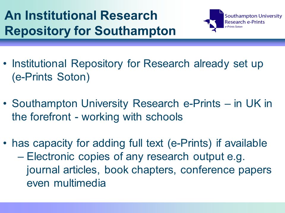 An Institutional Research Repository for Southampton Institutional Repository for Research already set up (e-Prints Soton) Southampton University Research e-Prints – in UK in the forefront - working with schools has capacity for adding full text (e-Prints) if available –Electronic copies of any research output e.g.