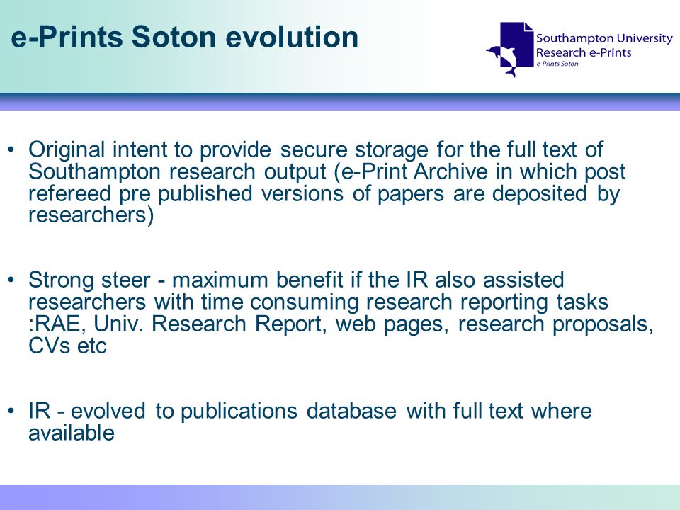 e-Prints Soton evolution Original intent to provide secure storage for the full text of Southampton research output (e-Print Archive in which post refereed pre published versions of papers are deposited by researchers) Strong steer - maximum benefit if the IR also assisted researchers with time consuming research reporting tasks :RAE, Univ.