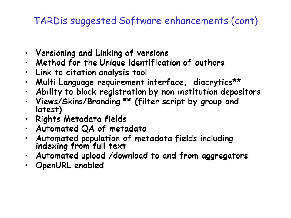 TARDis suggested Software enhancements (cont) Versioning and Linking of versions Method for the Unique identification of authors Link to citation analysis tool Multi Language requirement interface, diacrytics** Ability to block registration by non institution depositors Views/Skins/Branding ** (filter script by group and latest) Rights Metadata fields Automated QA of metadata Automated population of metadata fields including indexing from full text Automated upload /download to and from aggregators OpenURL enabled