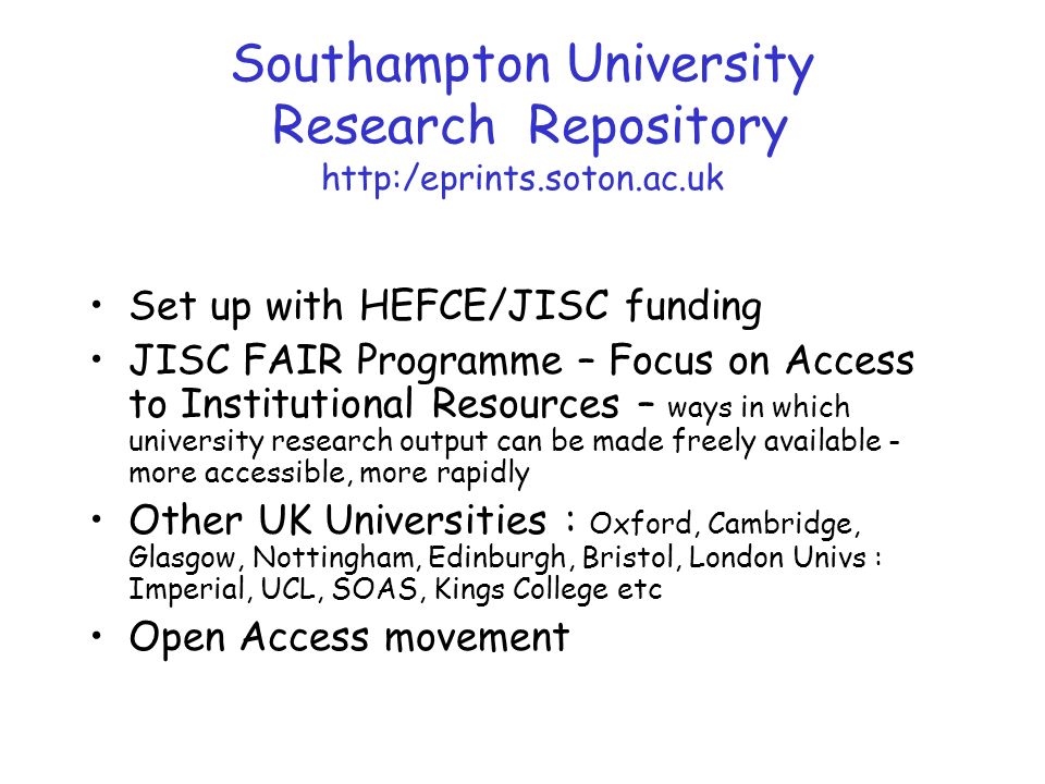 Southampton University Research Repository   Set up with HEFCE/JISC funding JISC FAIR Programme – Focus on Access to Institutional Resources – ways in which university research output can be made freely available - more accessible, more rapidly Other UK Universities : Oxford, Cambridge, Glasgow, Nottingham, Edinburgh, Bristol, London Univs : Imperial, UCL, SOAS, Kings College etc Open Access movement