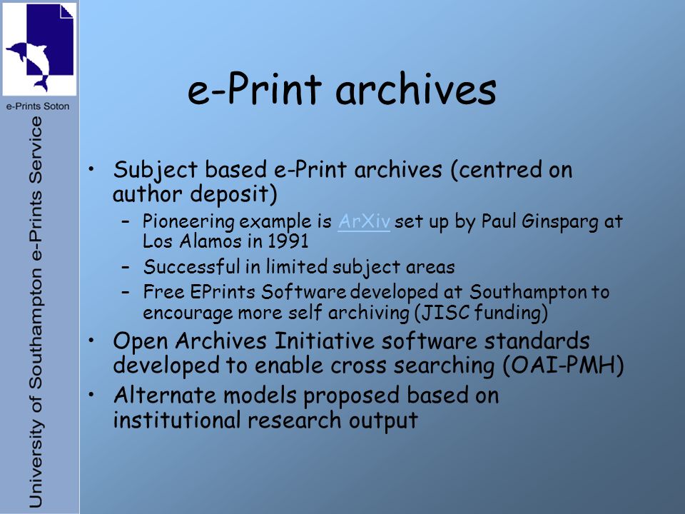e-Print archives Subject based e-Print archives (centred on author deposit) –Pioneering example is ArXiv set up by Paul Ginsparg at Los Alamos in 1991ArXiv –Successful in limited subject areas –Free EPrints Software developed at Southampton to encourage more self archiving (JISC funding) Open Archives Initiative software standards developed to enable cross searching (OAI-PMH) Alternate models proposed based on institutional research output