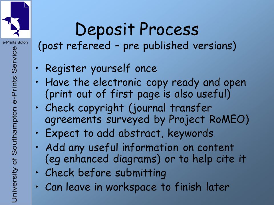 Deposit Process (post refereed – pre published versions) Register yourself once Have the electronic copy ready and open (print out of first page is also useful) Check copyright (journal transfer agreements surveyed by Project RoMEO) Expect to add abstract, keywords Add any useful information on content (eg enhanced diagrams) or to help cite it Check before submitting Can leave in workspace to finish later