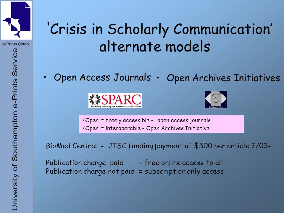 Crisis in Scholarly Communication alternate models Open Access Journals Open Archives Initiatives Open = freely accessible - open access journals Open = interoperable - Open Archives Initiative BioMed Central - JISC funding payment of $500 per article 7/03- Publication charge paid = free online access to all Publication charge not paid = subscription only access