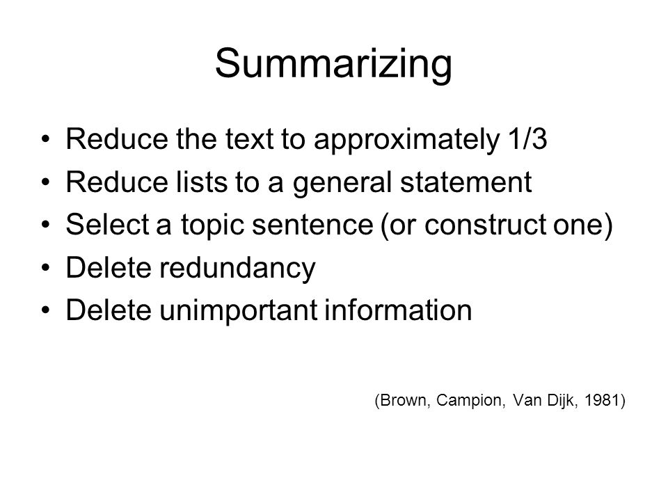 Summarizing Reduce the text to approximately 1/3 Reduce lists to a general statement Select a topic sentence (or construct one) Delete redundancy Delete unimportant information (Brown, Campion, Van Dijk, 1981)