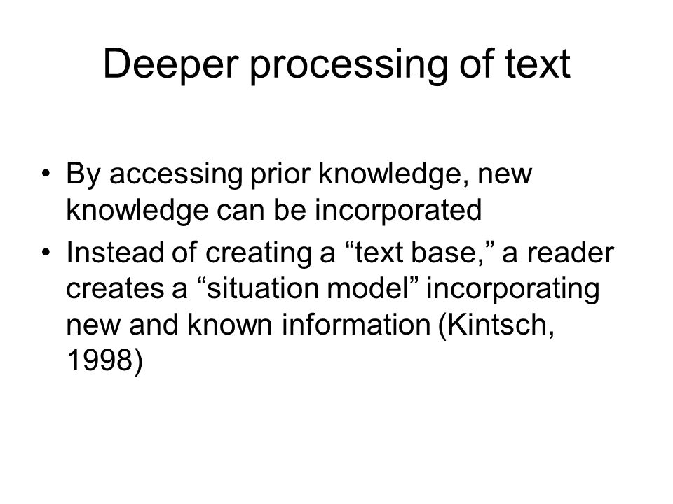 Deeper processing of text By accessing prior knowledge, new knowledge can be incorporated Instead of creating a text base, a reader creates a situation model incorporating new and known information (Kintsch, 1998)