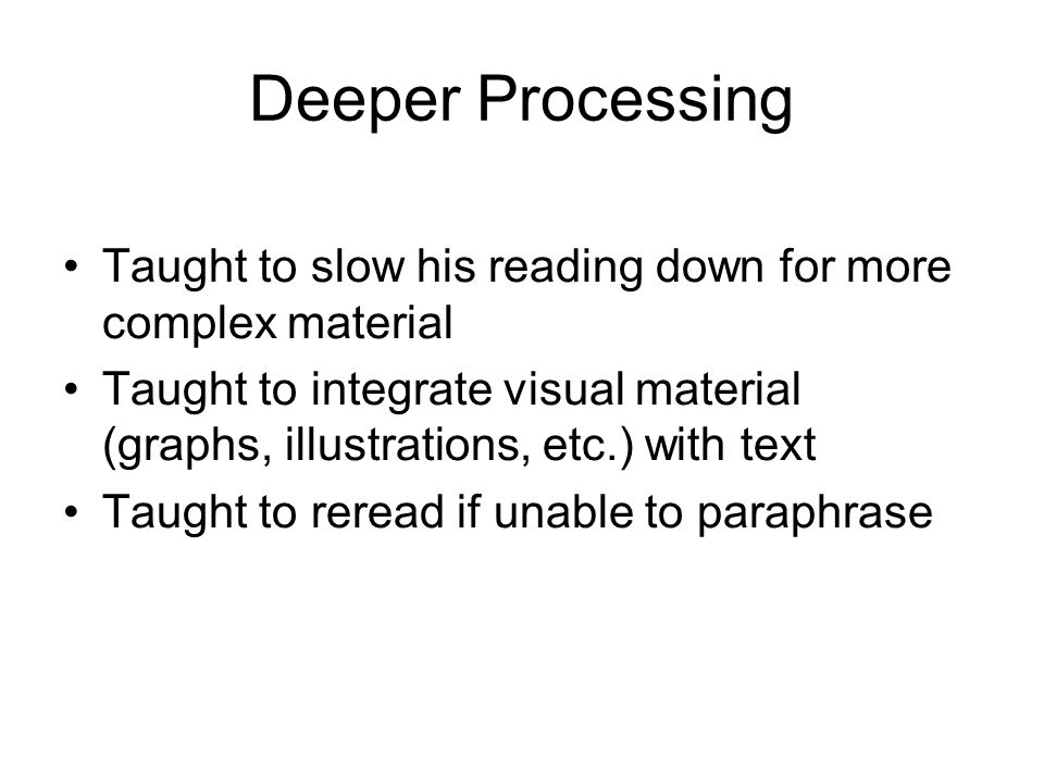 Deeper Processing Taught to slow his reading down for more complex material Taught to integrate visual material (graphs, illustrations, etc.) with text Taught to reread if unable to paraphrase