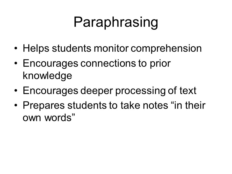 Paraphrasing Helps students monitor comprehension Encourages connections to prior knowledge Encourages deeper processing of text Prepares students to take notes in their own words