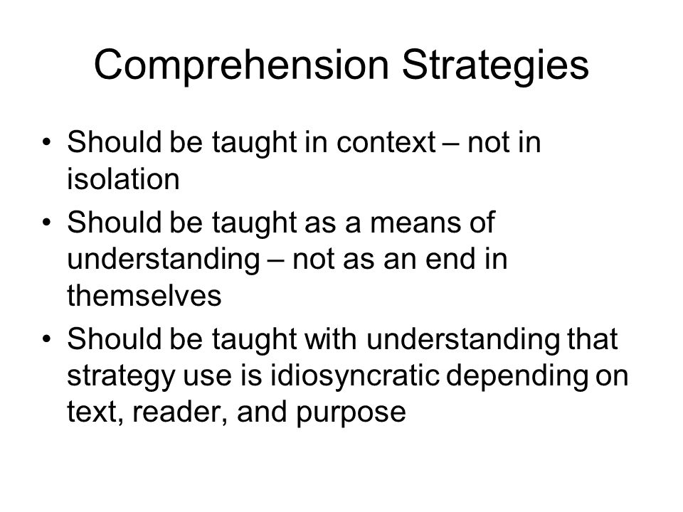 Comprehension Strategies Should be taught in context – not in isolation Should be taught as a means of understanding – not as an end in themselves Should be taught with understanding that strategy use is idiosyncratic depending on text, reader, and purpose