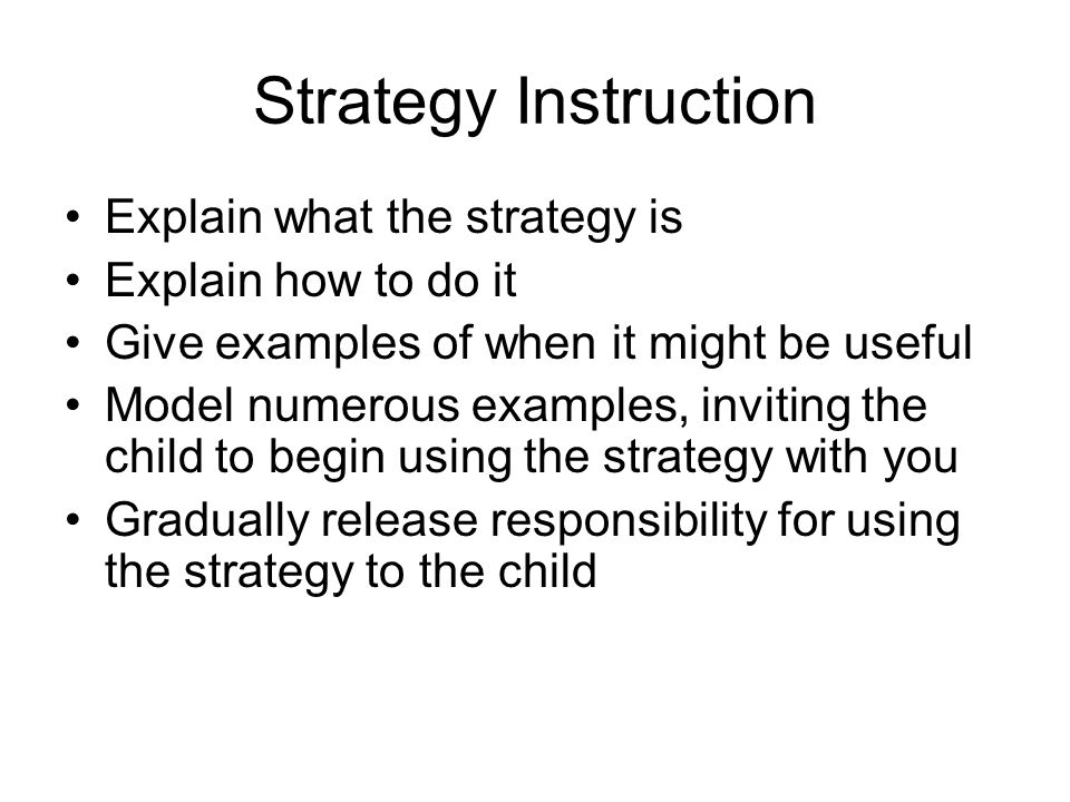 Strategy Instruction Explain what the strategy is Explain how to do it Give examples of when it might be useful Model numerous examples, inviting the child to begin using the strategy with you Gradually release responsibility for using the strategy to the child
