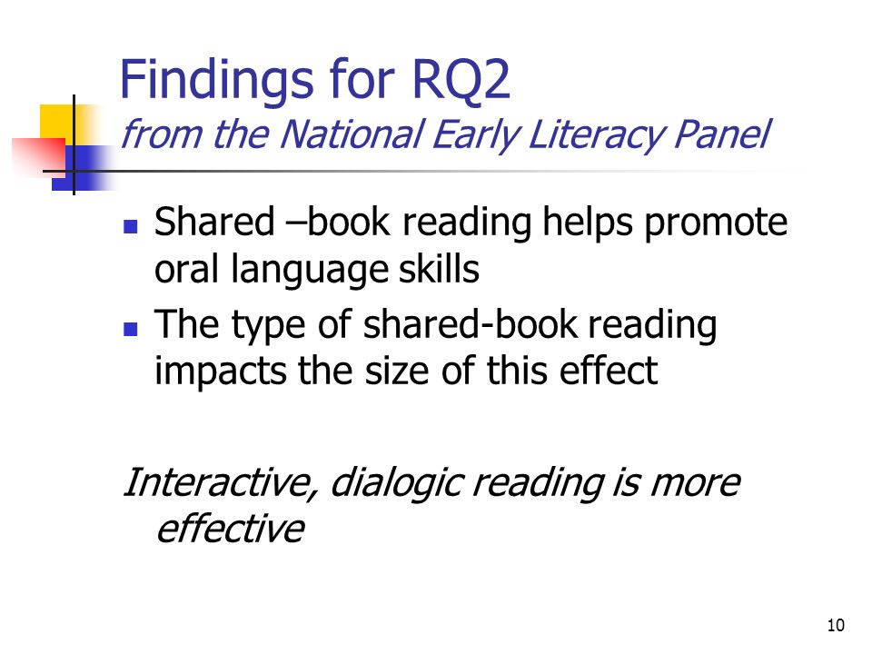 10 Findings for RQ2 from the National Early Literacy Panel Shared –book reading helps promote oral language skills The type of shared-book reading impacts the size of this effect Interactive, dialogic reading is more effective