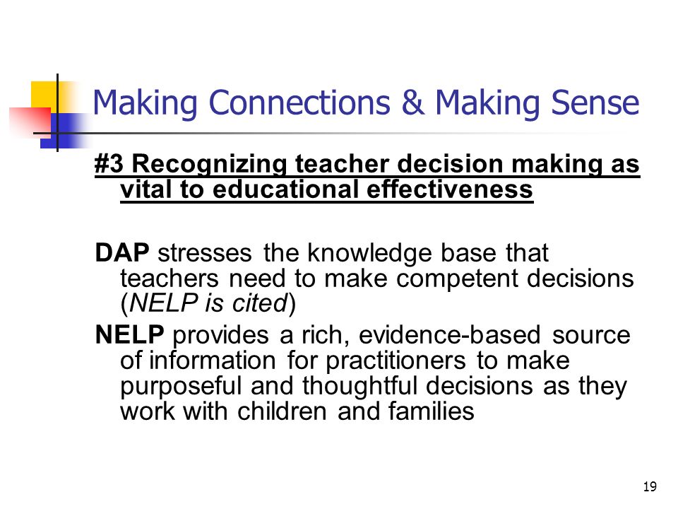 19 Making Connections & Making Sense #3 Recognizing teacher decision making as vital to educational effectiveness DAP stresses the knowledge base that teachers need to make competent decisions (NELP is cited) NELP provides a rich, evidence-based source of information for practitioners to make purposeful and thoughtful decisions as they work with children and families