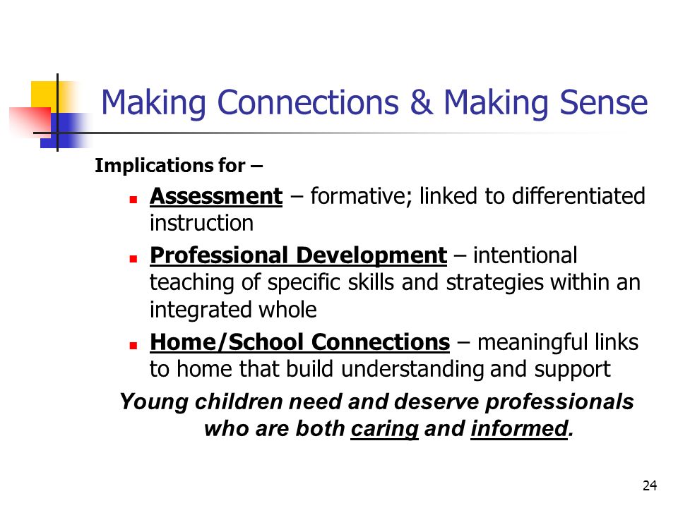 24 Making Connections & Making Sense Implications for – Assessment – formative; linked to differentiated instruction Professional Development – intentional teaching of specific skills and strategies within an integrated whole Home/School Connections – meaningful links to home that build understanding and support Young children need and deserve professionals who are both caring and informed.