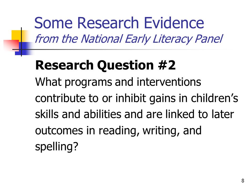 8 Some Research Evidence from the National Early Literacy Panel Research Question #2 What programs and interventions contribute to or inhibit gains in childrens skills and abilities and are linked to later outcomes in reading, writing, and spelling