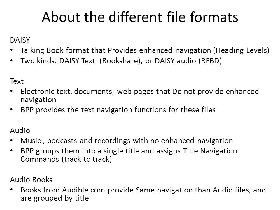 About the different file formats DAISY Talking Book format that Provides enhanced navigation (Heading Levels) Two kinds: DAISY Text (Bookshare), or DAISY audio (RFBD) Text Electronic text, documents, web pages that Do not provide enhanced navigation BPP provides the text navigation functions for these files Audio Music, podcasts and recordings with no enhanced navigation BPP groups them into a single title and assigns Title Navigation Commands (track to track) Audio Books Books from Audible.com provide Same navigation than Audio files, and are grouped by title