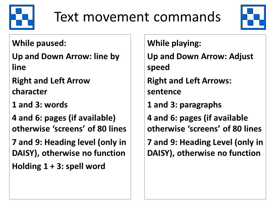 Text movement commands While paused: Up and Down Arrow: line by line Right and Left Arrow character 1 and 3: words 4 and 6: pages (if available) otherwise screens of 80 lines 7 and 9: Heading level (only in DAISY), otherwise no function Holding 1 + 3: spell word While playing: Up and Down Arrow: Adjust speed Right and Left Arrows: sentence 1 and 3: paragraphs 4 and 6: pages (if available otherwise screens of 80 lines 7 and 9: Heading Level (only in DAISY), otherwise no function