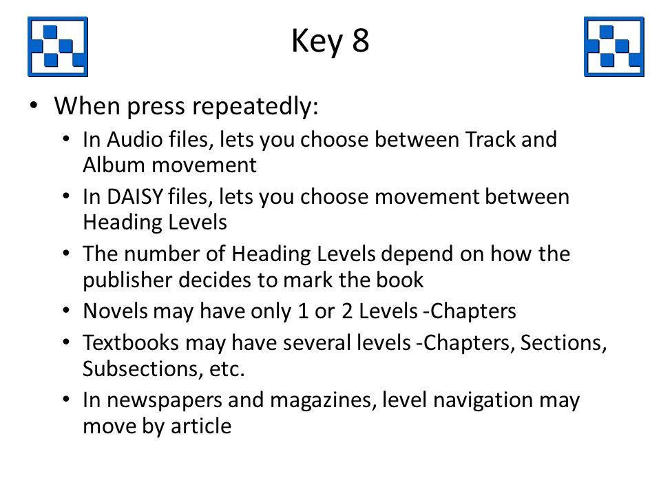 Key 8 When press repeatedly: In Audio files, lets you choose between Track and Album movement In DAISY files, lets you choose movement between Heading Levels The number of Heading Levels depend on how the publisher decides to mark the book Novels may have only 1 or 2 Levels -Chapters Textbooks may have several levels -Chapters, Sections, Subsections, etc.
