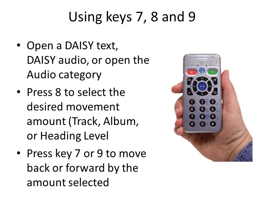 Using keys 7, 8 and 9 Open a DAISY text, DAISY audio, or open the Audio category Press 8 to select the desired movement amount (Track, Album, or Heading Level Press key 7 or 9 to move back or forward by the amount selected
