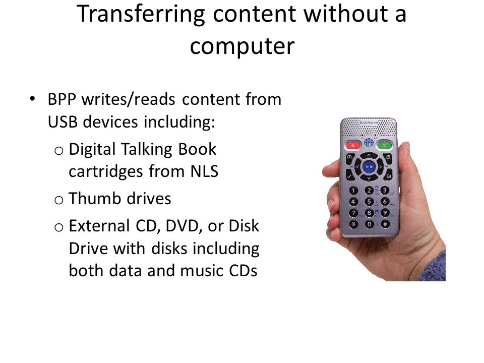 Transferring content without a computer BPP writes/reads content from USB devices including: o Digital Talking Book cartridges from NLS o Thumb drives o External CD, DVD, or Disk Drive with disks including both data and music CDs