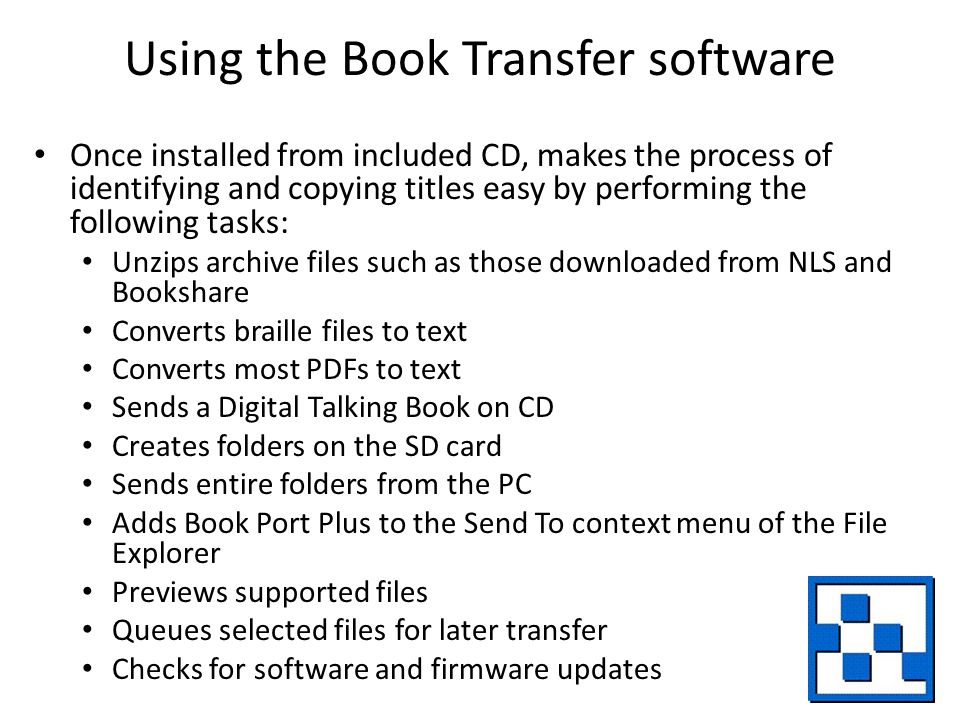 Using the Book Transfer software Once installed from included CD, makes the process of identifying and copying titles easy by performing the following tasks: Unzips archive files such as those downloaded from NLS and Bookshare Converts braille files to text Converts most PDFs to text Sends a Digital Talking Book on CD Creates folders on the SD card Sends entire folders from the PC Adds Book Port Plus to the Send To context menu of the File Explorer Previews supported files Queues selected files for later transfer Checks for software and firmware updates