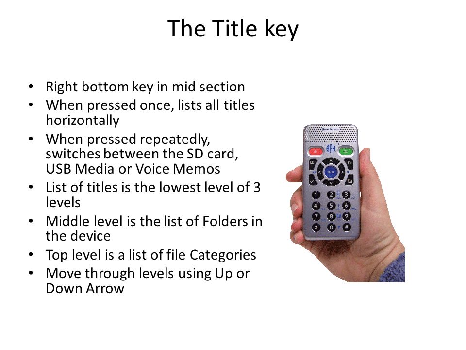The Title key Right bottom key in mid section When pressed once, lists all titles horizontally When pressed repeatedly, switches between the SD card, USB Media or Voice Memos List of titles is the lowest level of 3 levels Middle level is the list of Folders in the device Top level is a list of file Categories Move through levels using Up or Down Arrow