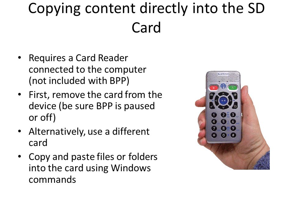Copying content directly into the SD Card Requires a Card Reader connected to the computer (not included with BPP) First, remove the card from the device (be sure BPP is paused or off) Alternatively, use a different card Copy and paste files or folders into the card using Windows commands