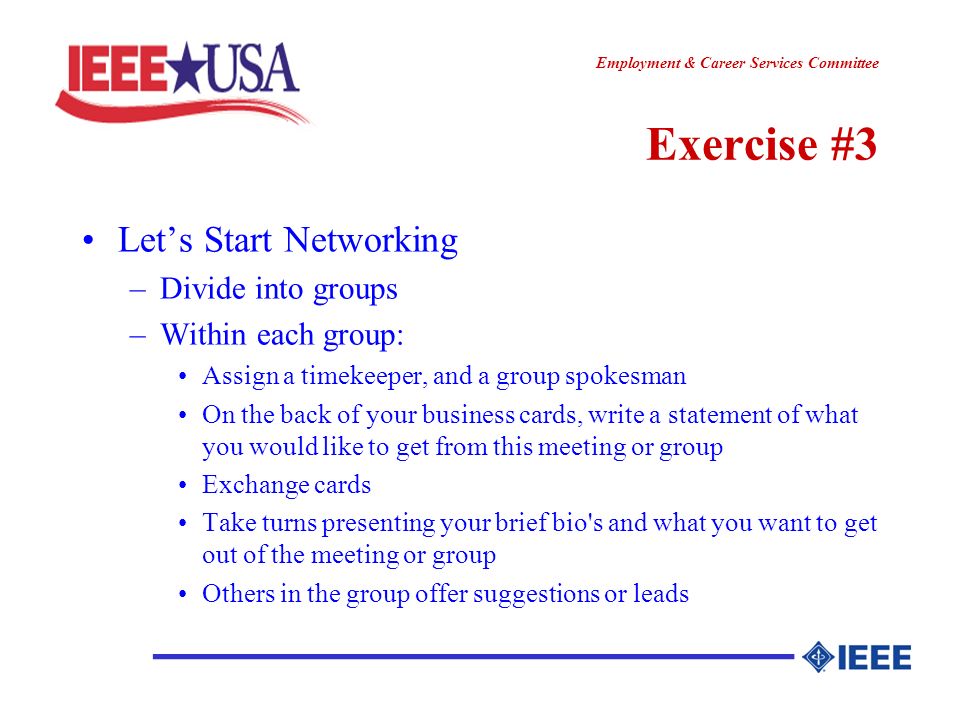 ________________ Employment & Career Services Committee Exercise #3 Lets Start Networking –Divide into groups –Within each group: Assign a timekeeper, and a group spokesman On the back of your business cards, write a statement of what you would like to get from this meeting or group Exchange cards Take turns presenting your brief bio s and what you want to get out of the meeting or group Others in the group offer suggestions or leads